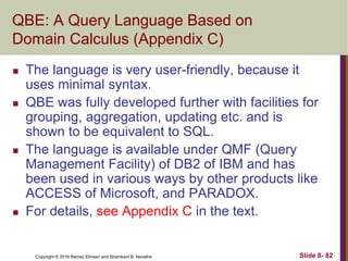 Copyright © 2016 Ramez Elmasri and Shamkant B. Navathe Slide 8- 82
QBE: A Query Language Based on
Domain Calculus (Appendix C)
 The language is very user-friendly, because it
uses minimal syntax.
 QBE was fully developed further with facilities for
grouping, aggregation, updating etc. and is
shown to be equivalent to SQL.
 The language is available under QMF (Query
Management Facility) of DB2 of IBM and has
been used in various ways by other products like
ACCESS of Microsoft, and PARADOX.
 For details, see Appendix C in the text.
 