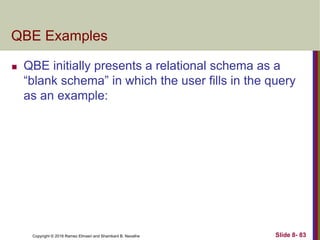 Copyright © 2016 Ramez Elmasri and Shamkant B. Navathe Slide 8- 83
QBE Examples
 QBE initially presents a relational schema as a
“blank schema” in which the user fills in the query
as an example:
 