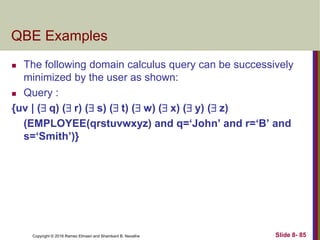 Copyright © 2016 Ramez Elmasri and Shamkant B. Navathe Slide 8- 85
QBE Examples
 The following domain calculus query can be successively
minimized by the user as shown:
 Query :
{uv | ( q) ( r) ( s) ( t) ( w) ( x) ( y) ( z)
(EMPLOYEE(qrstuvwxyz) and q=‘John’ and r=‘B’ and
s=‘Smith’)}
 