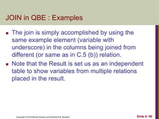Copyright © 2016 Ramez Elmasri and Shamkant B. Navathe Slide 8- 90
JOIN in QBE : Examples
 The join is simply accomplished by using the
same example element (variable with
underscore) in the columns being joined from
different (or same as in C.5 (b)) relation.
 Note that the Result is set us as an independent
table to show variables from multiple relations
placed in the result.
 