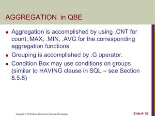 Copyright © 2016 Ramez Elmasri and Shamkant B. Navathe Slide 8- 92
AGGREGATION in QBE
 Aggregation is accomplished by using .CNT for
count,.MAX, .MIN, .AVG for the corresponding
aggregation functions
 Grouping is accomplished by .G operator.
 Condition Box may use conditions on groups
(similar to HAVING clause in SQL – see Section
8.5.8)
 