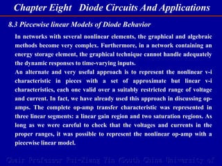 Chapter Eight Diode Circuits And Applications
Chair Professor Rui-Xiang Yin (South China University of
8.3 Piecewise linear Models of Diode Behavior
In networks with several nonlinear elements, the graphical and algebraic
methods become very complex. Furthermore, in a network containing an
energy storage element, the graphical technique cannot handle adequately
the dynamic responses to time-varying inputs.
An alternate and very useful approach is to represent the nonlinear v-i
characteristic in pieces with a set of approximate but linear v-i
characteristics, each one valid over a suitably restricted range of voltage
and current. In fact, we have already used this approach in discussing op-
amps. The complete op-amp transfer characteristic was represented in
three linear segments: a linear gain region and two saturation regions. As
long as we were careful to check that the voltages and currents in the
proper ranges, it was possible to represent the nonlinear op-amp with a
piecewise linear model.
 