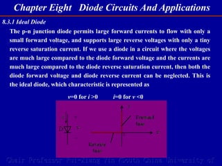 Chapter Eight Diode Circuits And Applications
Chair Professor Rui-Xiang Yin (South China University of
8.3.1 Ideal Diode
The p-n junction diode permits large forward currents to flow with only a
small forward voltage, and supports large reverse voltages with only a tiny
reverse saturation current. If we use a diode in a circuit where the voltages
are much large compared to the diode forward voltage and the currents are
much large compared to the diode reverse saturation current, then both the
diode forward voltage and diode reverse current can be neglected. This is
the ideal diode, which characteristic is represented as
v=0 for i >0 i=0 for v <0
 