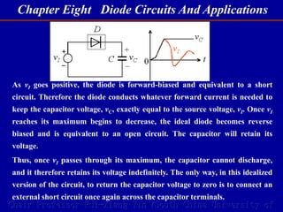 Chapter Eight Diode Circuits And Applications
Chair Professor Rui-Xiang Yin (South China University of
As vI goes positive, the diode is forward-biased and equivalent to a short
circuit. Therefore the diode conducts whatever forward current is needed to
keep the capacitor voltage, vC, exactly equal to the source voltage, vI. Once vI
reaches its maximum begins to decrease, the ideal diode becomes reverse
biased and is equivalent to an open circuit. The capacitor will retain its
voltage.
Thus, once vI passes through its maximum, the capacitor cannot discharge,
and it therefore retains its voltage indefinitely. The only way, in this idealized
version of the circuit, to return the capacitor voltage to zero is to connect an
external short circuit once again across the capacitor terminals.
 