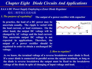 Chapter Eight Diode Circuits And Applications
Chair Professor Rui-Xiang Yin (South China University of
8.4.4 A DC Power Supply Employing a Zener Diode Regulator
稳压二极管稳压直流电源
1. The purpose of regulating? The output of a power rectifier with capacitor
In practice, the load of a DC power may be
uncertain usually. The ripple is varied with
the load current, or load resistance. On the
other hand, the output DC voltage will be
changed by AC voltage and the load current.
This uncertain output DC voltage is not
expected in applications. Therefore, the
output of a power rectifier should be
regulated in order to obtain a unchanged DC
voltage.
2. How to regulate?
As we know, the terminal voltage of a reverse breakdown zener diode is fixed.
If a zener diode is connected in parallel across the output terminals, as long as
the diode is reverse breakdown the output must be fixed to the breakdown
voltage of the diode in spite of changing of input voltage and load.
 