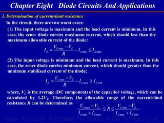 Chapter Eight Diode Circuits And Applications
Chair Professor Rui-Xiang Yin (South China University of
3. Determination of current-limit resistance
In the circuit, there are two worst cases:
(1) The input voltage is maximum and the load current is minimum. In this
case, the zener diode carries maximum current, which should less than the
maximum allowable current of the diode:
max
min max
C Z
Z L Z
V V
I I I
R

  
(2) The input voltage is minimum and the load current is maximum. In this
case, the zener diode carries minimum current, which should greater than the
minimum stabilized current of the diode:
min
max min
C Z
Z L Z
V V
I I I
R

  
where, VC is the average (DC component) of the capacitor voltage, which can be
calculated by 1.2V1. Therefore, the allowable range of the current-limit
resistance R can be determined as
max min
min max max min
C Z C Z
L Z L Z
V V V V
R
I I I I
 
 
 
 