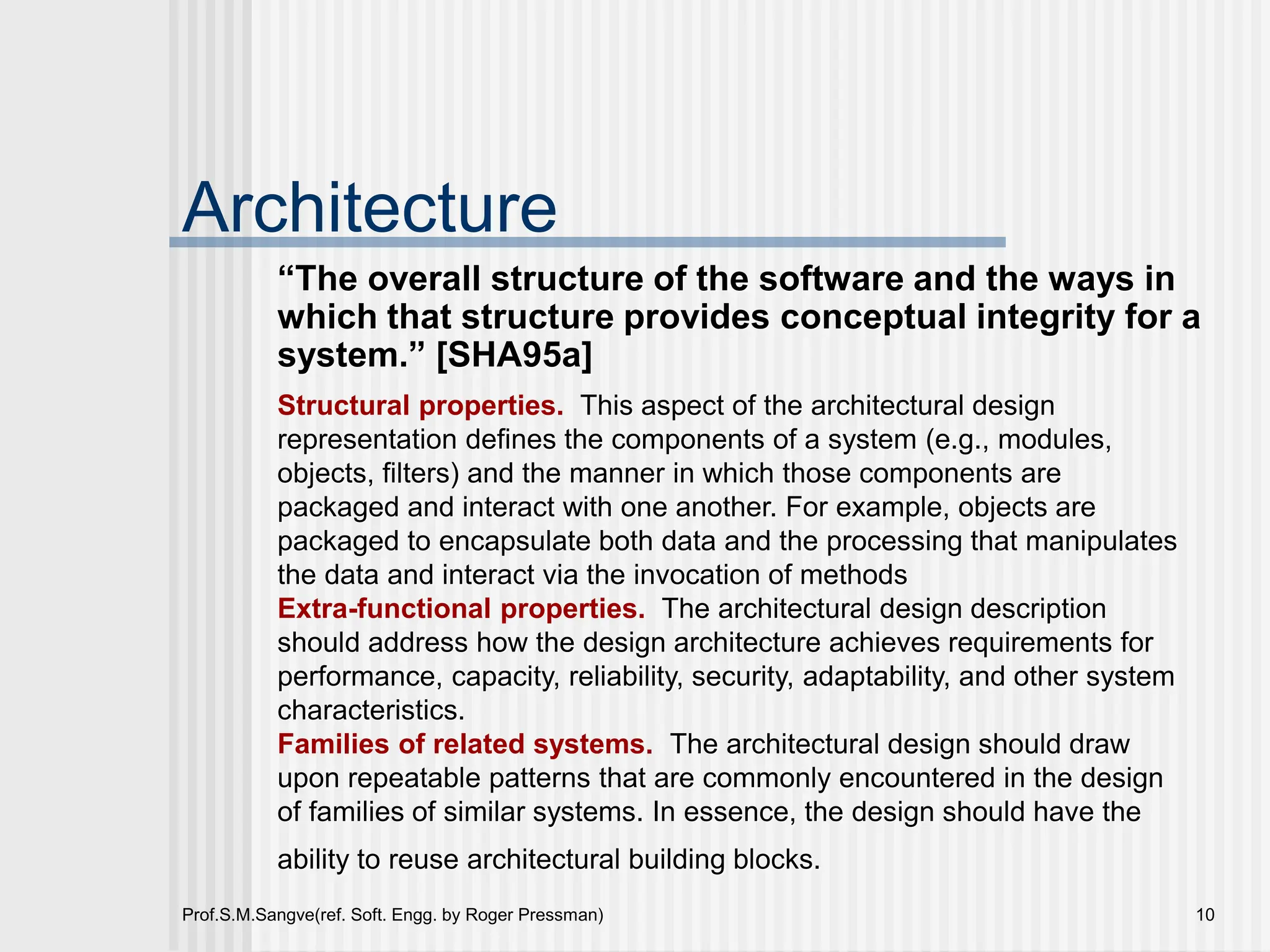 Prof.S.M.Sangve(ref. Soft. Engg. by Roger Pressman) 10
Architecture
“The overall structure of the software and the ways in
which that structure provides conceptual integrity for a
system.” [SHA95a]
Structural properties. This aspect of the architectural design
representation defines the components of a system (e.g., modules,
objects, filters) and the manner in which those components are
packaged and interact with one another. For example, objects are
packaged to encapsulate both data and the processing that manipulates
the data and interact via the invocation of methods
Extra-functional properties. The architectural design description
should address how the design architecture achieves requirements for
performance, capacity, reliability, security, adaptability, and other system
characteristics.
Families of related systems. The architectural design should draw
upon repeatable patterns that are commonly encountered in the design
of families of similar systems. In essence, the design should have the
ability to reuse architectural building blocks.
 