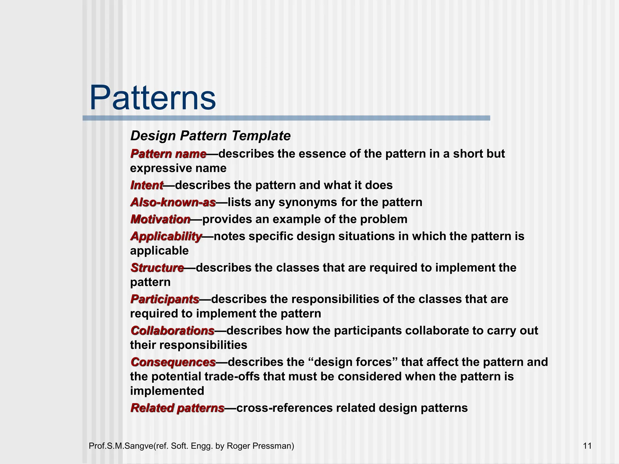 Prof.S.M.Sangve(ref. Soft. Engg. by Roger Pressman) 11
Patterns
Design Pattern Template
Pattern name—describes the essence of the pattern in a short but
expressive name
Intent—describes the pattern and what it does
Also-known-as—lists any synonyms for the pattern
Motivation—provides an example of the problem
Applicability—notes specific design situations in which the pattern is
applicable
Structure—describes the classes that are required to implement the
pattern
Participants—describes the responsibilities of the classes that are
required to implement the pattern
Collaborations—describes how the participants collaborate to carry out
their responsibilities
Consequences—describes the “design forces” that affect the pattern and
the potential trade-offs that must be considered when the pattern is
implemented
Related patterns—cross-references related design patterns
 
