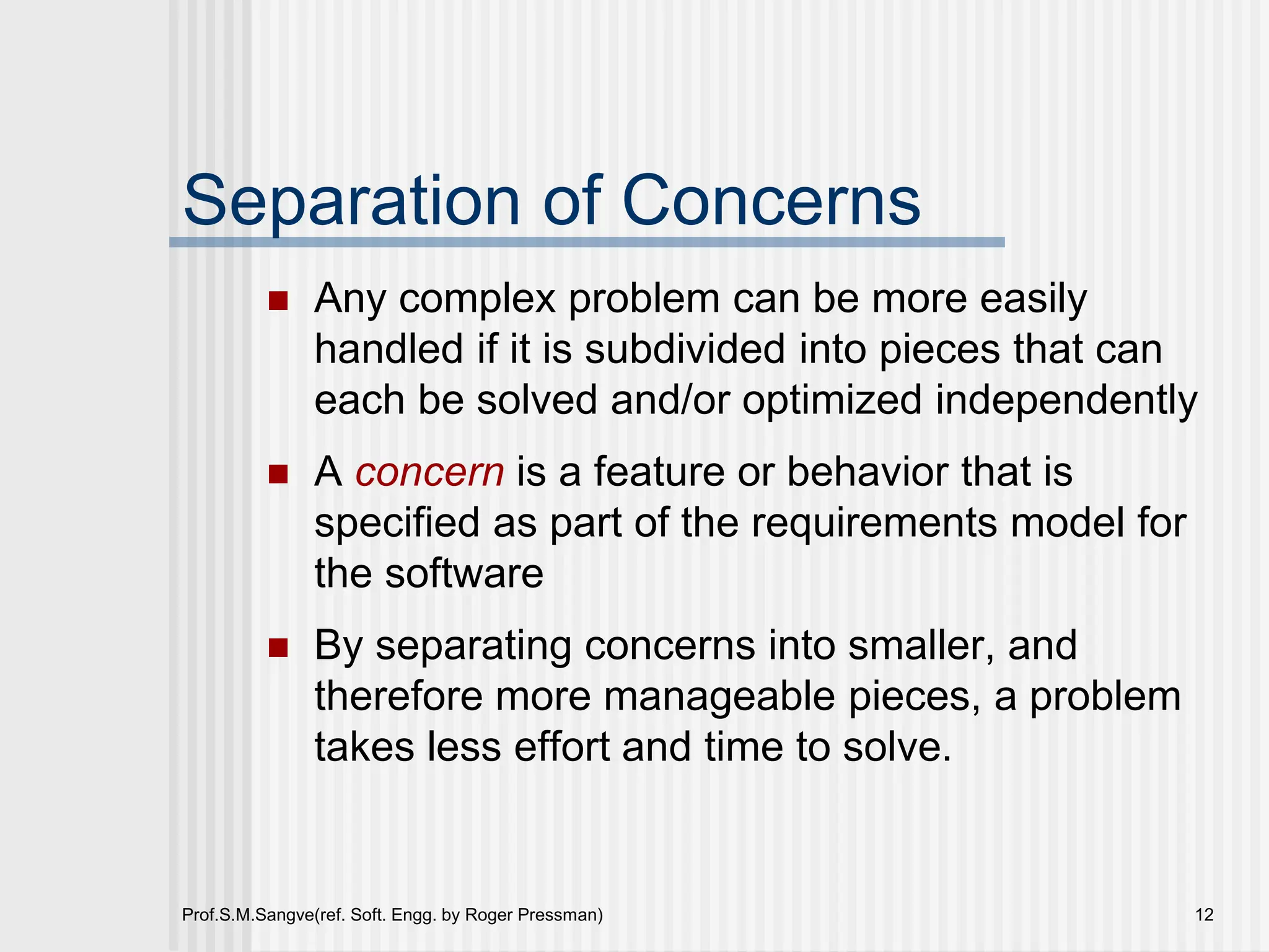 Prof.S.M.Sangve(ref. Soft. Engg. by Roger Pressman) 12
Separation of Concerns
 Any complex problem can be more easily
handled if it is subdivided into pieces that can
each be solved and/or optimized independently
 A concern is a feature or behavior that is
specified as part of the requirements model for
the software
 By separating concerns into smaller, and
therefore more manageable pieces, a problem
takes less effort and time to solve.
 