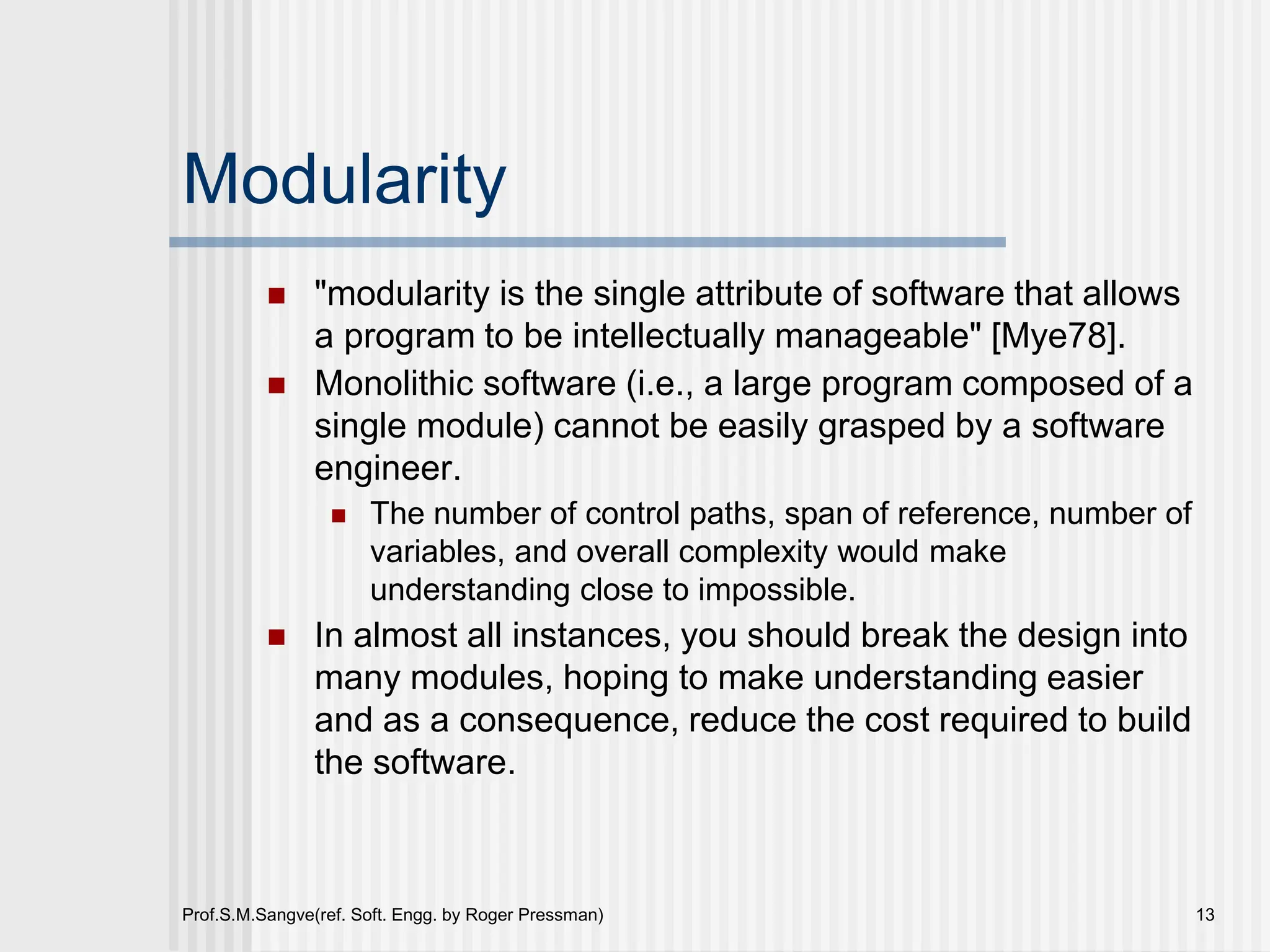 Prof.S.M.Sangve(ref. Soft. Engg. by Roger Pressman) 13
Modularity
 "modularity is the single attribute of software that allows
a program to be intellectually manageable" [Mye78].
 Monolithic software (i.e., a large program composed of a
single module) cannot be easily grasped by a software
engineer.
 The number of control paths, span of reference, number of
variables, and overall complexity would make
understanding close to impossible.
 In almost all instances, you should break the design into
many modules, hoping to make understanding easier
and as a consequence, reduce the cost required to build
the software.
 