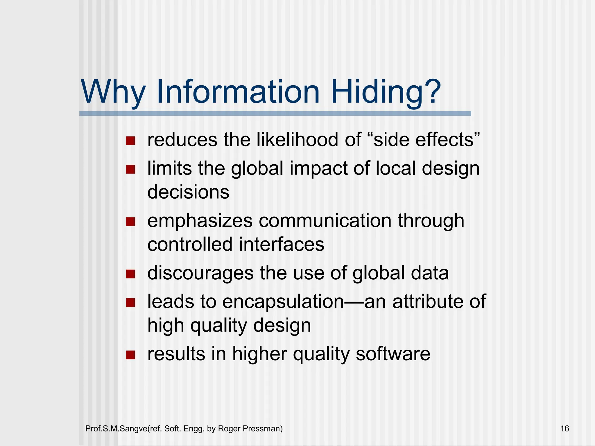 Prof.S.M.Sangve(ref. Soft. Engg. by Roger Pressman) 16
Why Information Hiding?
 reduces the likelihood of “side effects”
 limits the global impact of local design
decisions
 emphasizes communication through
controlled interfaces
 discourages the use of global data
 leads to encapsulation—an attribute of
high quality design
 results in higher quality software
 