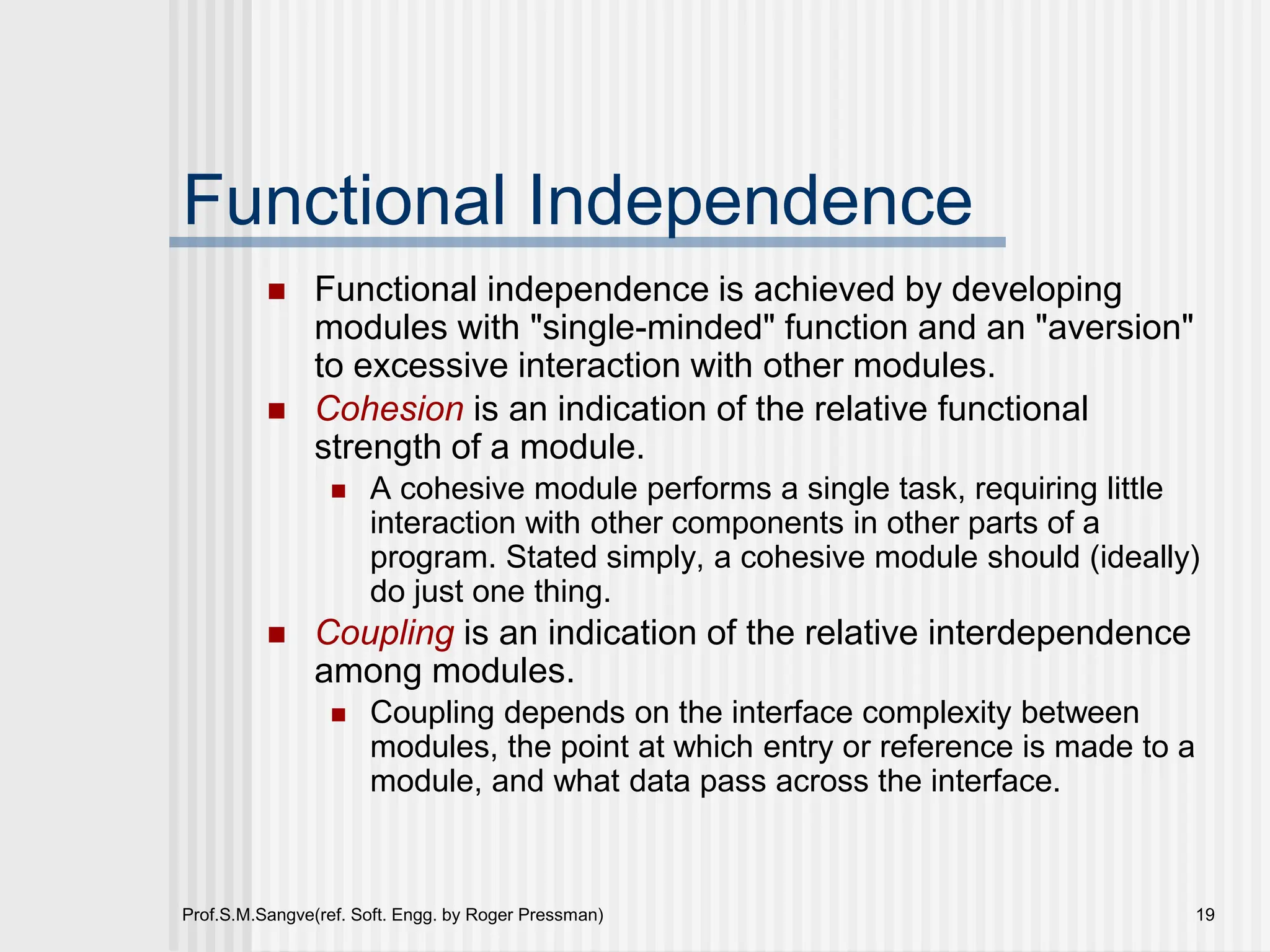 Prof.S.M.Sangve(ref. Soft. Engg. by Roger Pressman) 19
Functional Independence
 Functional independence is achieved by developing
modules with "single-minded" function and an "aversion"
to excessive interaction with other modules.
 Cohesion is an indication of the relative functional
strength of a module.
 A cohesive module performs a single task, requiring little
interaction with other components in other parts of a
program. Stated simply, a cohesive module should (ideally)
do just one thing.
 Coupling is an indication of the relative interdependence
among modules.
 Coupling depends on the interface complexity between
modules, the point at which entry or reference is made to a
module, and what data pass across the interface.
 