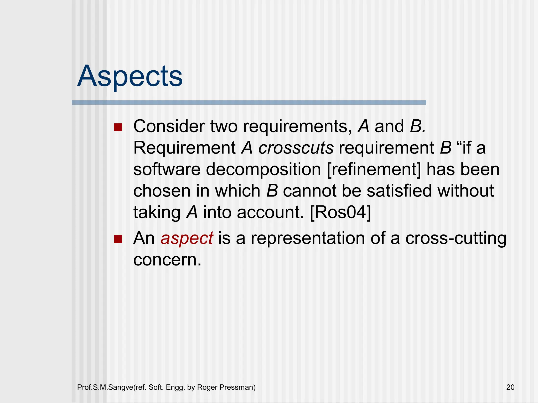 Prof.S.M.Sangve(ref. Soft. Engg. by Roger Pressman) 20
Aspects
 Consider two requirements, A and B.
Requirement A crosscuts requirement B “if a
software decomposition [refinement] has been
chosen in which B cannot be satisfied without
taking A into account. [Ros04]
 An aspect is a representation of a cross-cutting
concern.
 