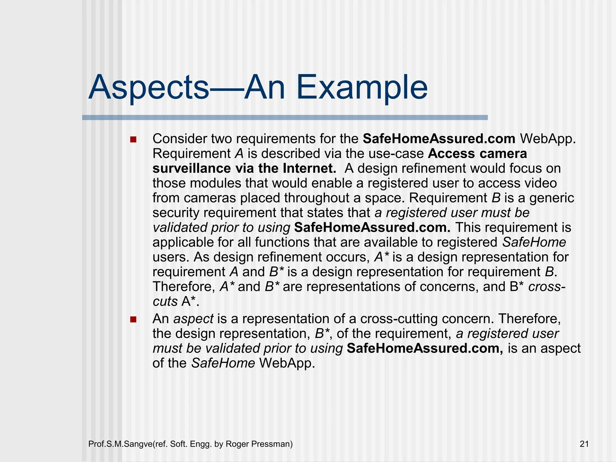 Prof.S.M.Sangve(ref. Soft. Engg. by Roger Pressman) 21
Aspects—An Example
 Consider two requirements for the SafeHomeAssured.com WebApp.
Requirement A is described via the use-case Access camera
surveillance via the Internet. A design refinement would focus on
those modules that would enable a registered user to access video
from cameras placed throughout a space. Requirement B is a generic
security requirement that states that a registered user must be
validated prior to using SafeHomeAssured.com. This requirement is
applicable for all functions that are available to registered SafeHome
users. As design refinement occurs, A* is a design representation for
requirement A and B* is a design representation for requirement B.
Therefore, A* and B* are representations of concerns, and B* cross-
cuts A*.
 An aspect is a representation of a cross-cutting concern. Therefore,
the design representation, B*, of the requirement, a registered user
must be validated prior to using SafeHomeAssured.com, is an aspect
of the SafeHome WebApp.
 