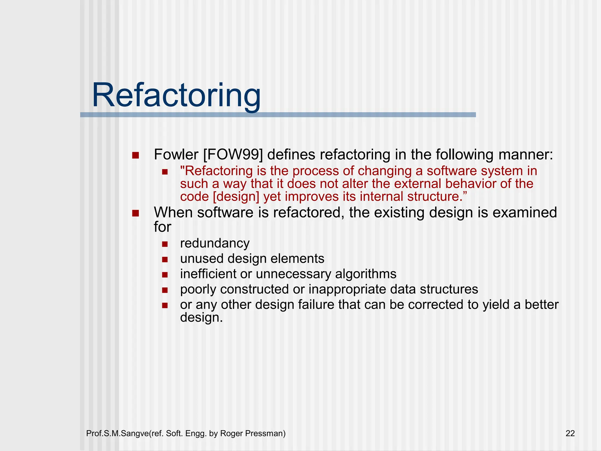 Prof.S.M.Sangve(ref. Soft. Engg. by Roger Pressman) 22
Refactoring
 Fowler [FOW99] defines refactoring in the following manner:
 "Refactoring is the process of changing a software system in
such a way that it does not alter the external behavior of the
code [design] yet improves its internal structure.”
 When software is refactored, the existing design is examined
for
 redundancy
 unused design elements
 inefficient or unnecessary algorithms
 poorly constructed or inappropriate data structures
 or any other design failure that can be corrected to yield a better
design.
 
