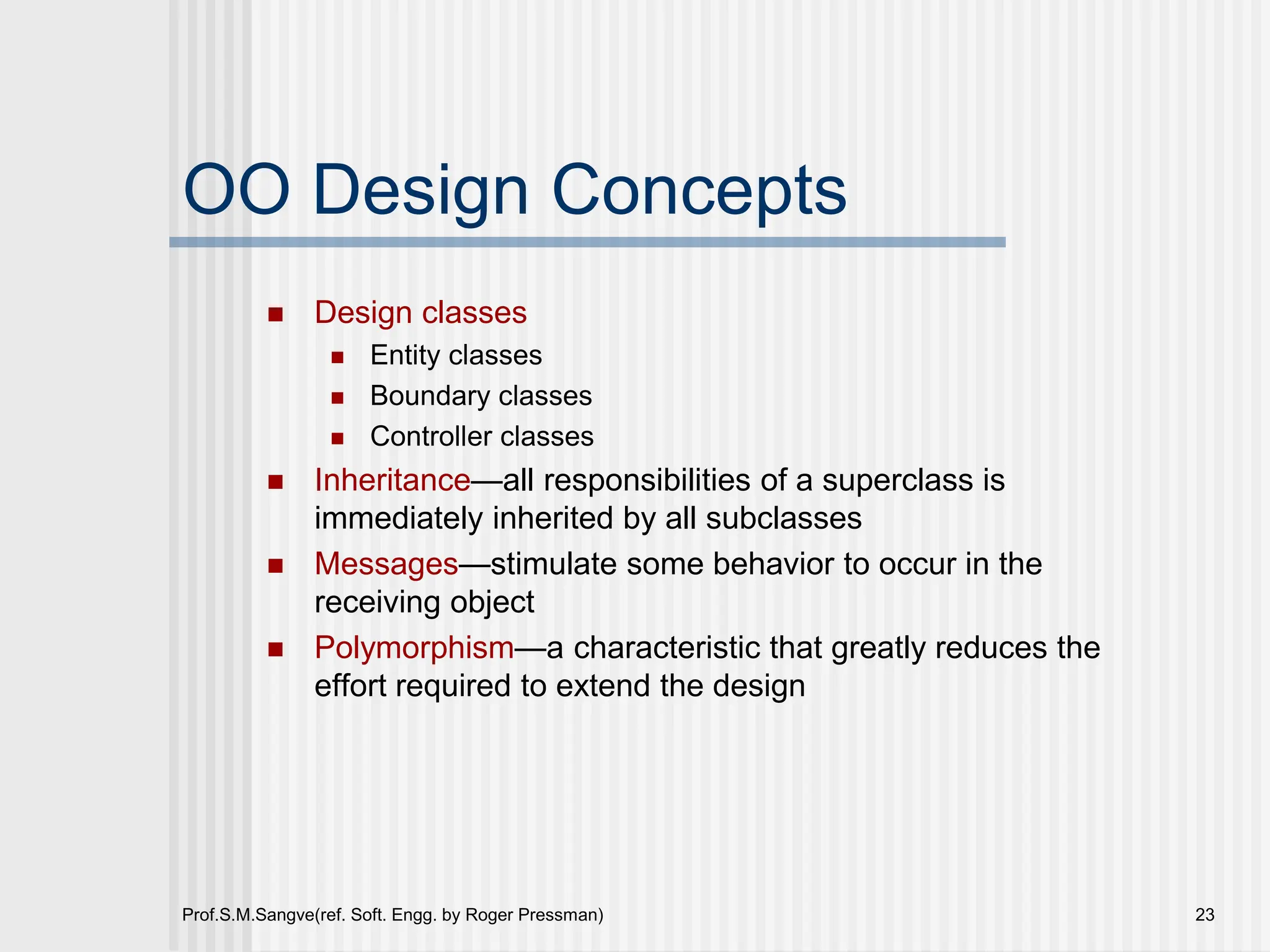 Prof.S.M.Sangve(ref. Soft. Engg. by Roger Pressman) 23
OO Design Concepts
 Design classes
 Entity classes
 Boundary classes
 Controller classes
 Inheritance—all responsibilities of a superclass is
immediately inherited by all subclasses
 Messages—stimulate some behavior to occur in the
receiving object
 Polymorphism—a characteristic that greatly reduces the
effort required to extend the design
 