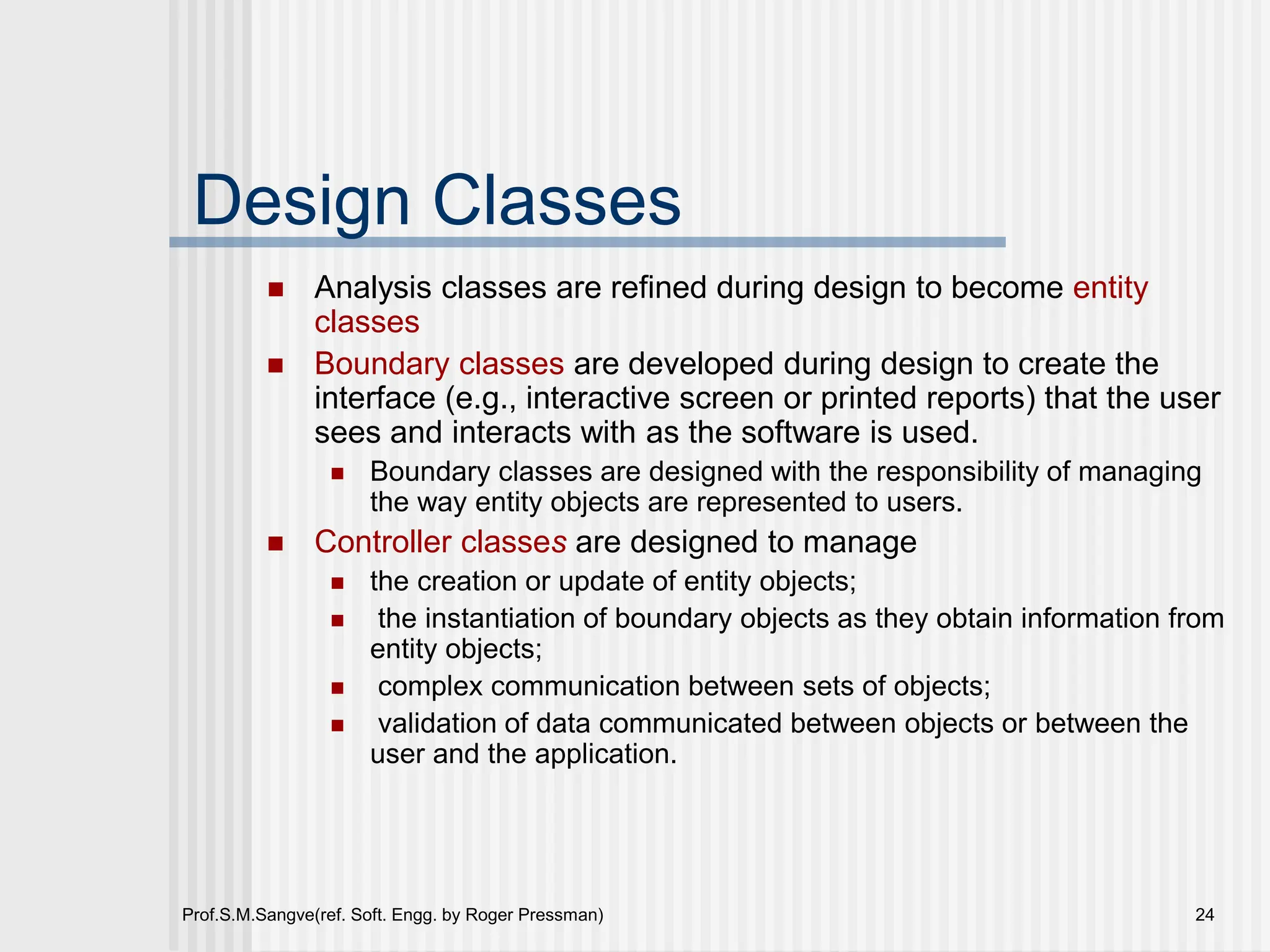 Prof.S.M.Sangve(ref. Soft. Engg. by Roger Pressman) 24
Design Classes
 Analysis classes are refined during design to become entity
classes
 Boundary classes are developed during design to create the
interface (e.g., interactive screen or printed reports) that the user
sees and interacts with as the software is used.
 Boundary classes are designed with the responsibility of managing
the way entity objects are represented to users.
 Controller classes are designed to manage
 the creation or update of entity objects;
 the instantiation of boundary objects as they obtain information from
entity objects;
 complex communication between sets of objects;
 validation of data communicated between objects or between the
user and the application.
 
