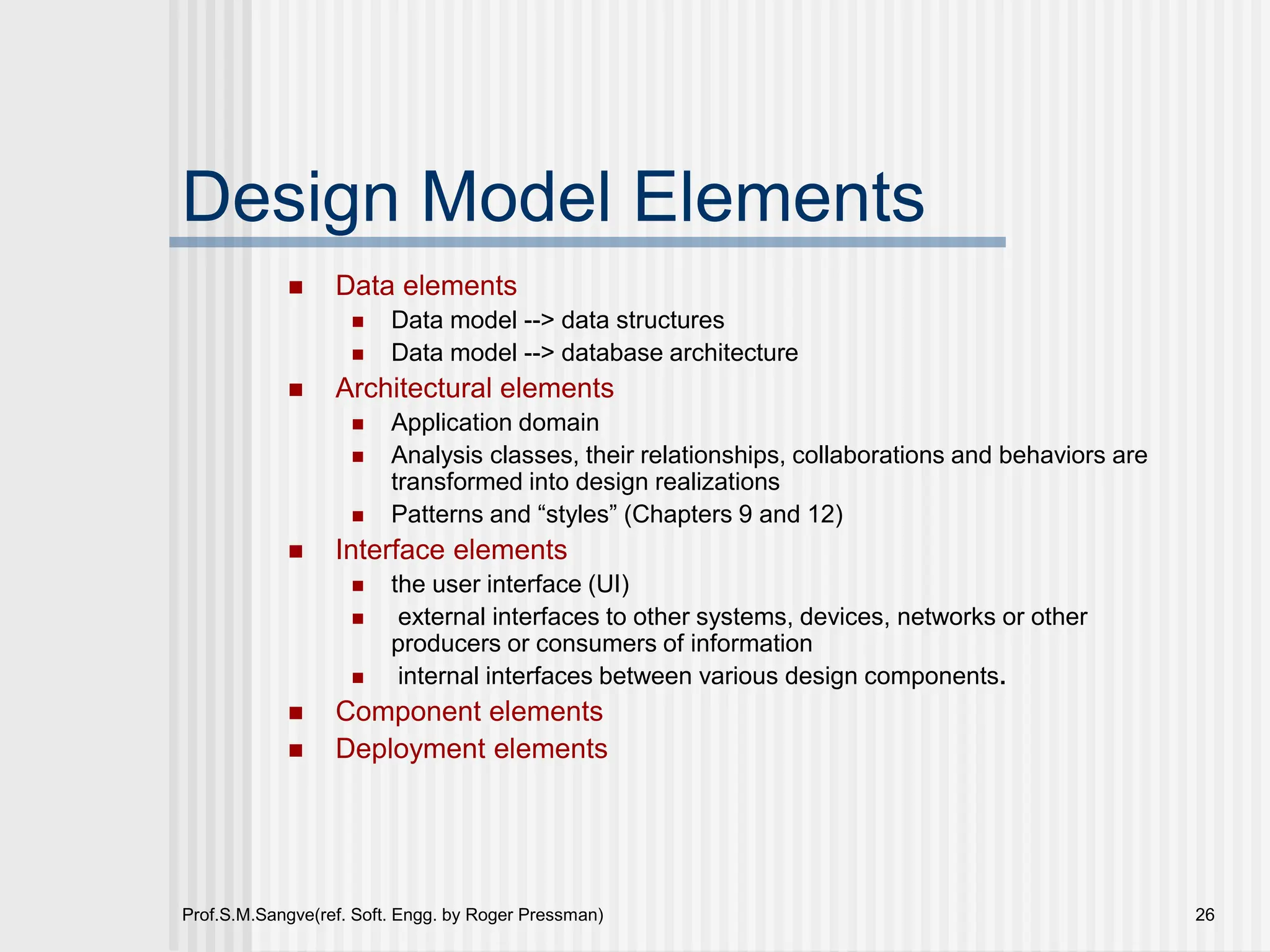 Prof.S.M.Sangve(ref. Soft. Engg. by Roger Pressman) 26
Design Model Elements
 Data elements
 Data model --> data structures
 Data model --> database architecture
 Architectural elements
 Application domain
 Analysis classes, their relationships, collaborations and behaviors are
transformed into design realizations
 Patterns and “styles” (Chapters 9 and 12)
 Interface elements
 the user interface (UI)
 external interfaces to other systems, devices, networks or other
producers or consumers of information
 internal interfaces between various design components.
 Component elements
 Deployment elements
 