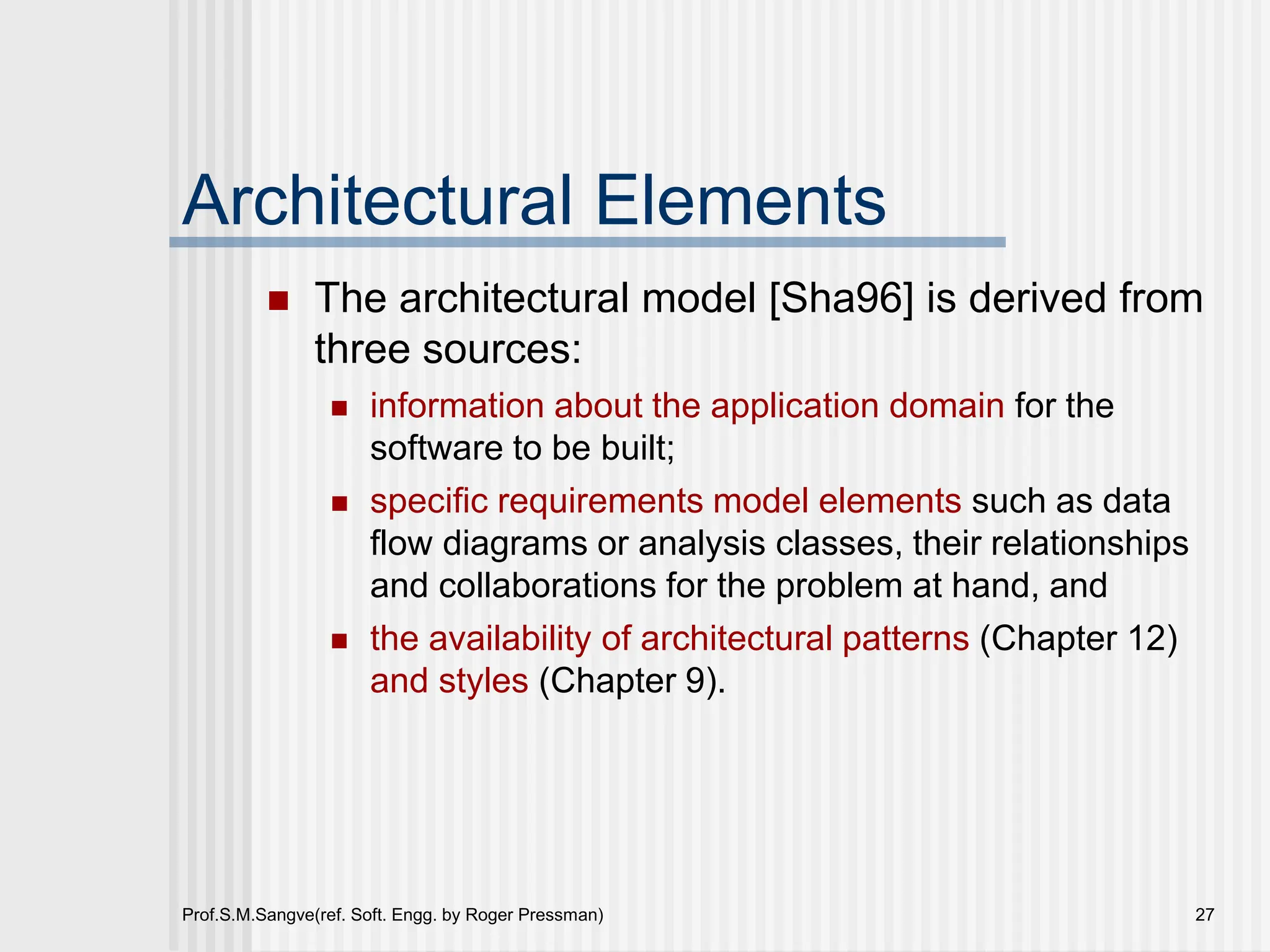 Prof.S.M.Sangve(ref. Soft. Engg. by Roger Pressman) 27
Architectural Elements
 The architectural model [Sha96] is derived from
three sources:
 information about the application domain for the
software to be built;
 specific requirements model elements such as data
flow diagrams or analysis classes, their relationships
and collaborations for the problem at hand, and
 the availability of architectural patterns (Chapter 12)
and styles (Chapter 9).
 