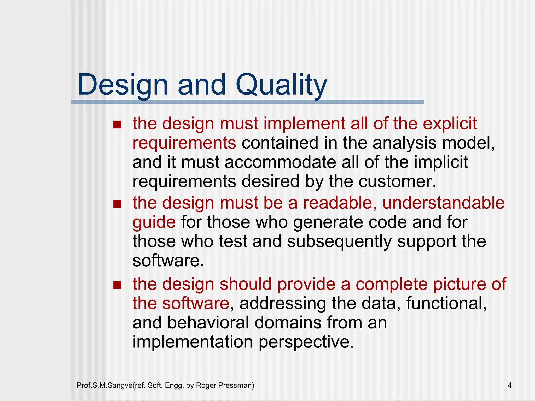 Prof.S.M.Sangve(ref. Soft. Engg. by Roger Pressman) 4
Design and Quality
 the design must implement all of the explicit
requirements contained in the analysis model,
and it must accommodate all of the implicit
requirements desired by the customer.
 the design must be a readable, understandable
guide for those who generate code and for
those who test and subsequently support the
software.
 the design should provide a complete picture of
the software, addressing the data, functional,
and behavioral domains from an
implementation perspective.
 