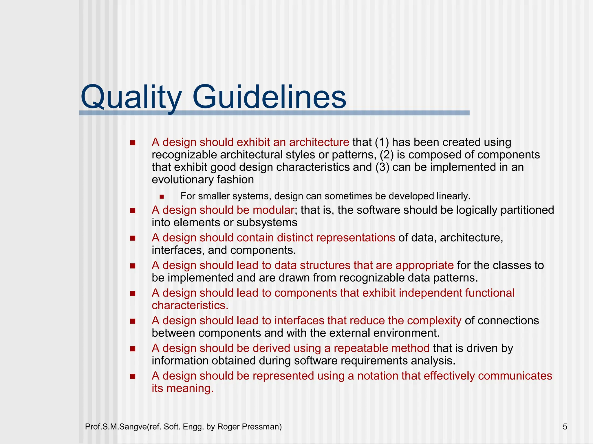 Prof.S.M.Sangve(ref. Soft. Engg. by Roger Pressman) 5
Quality Guidelines
 A design should exhibit an architecture that (1) has been created using
recognizable architectural styles or patterns, (2) is composed of components
that exhibit good design characteristics and (3) can be implemented in an
evolutionary fashion
 For smaller systems, design can sometimes be developed linearly.
 A design should be modular; that is, the software should be logically partitioned
into elements or subsystems
 A design should contain distinct representations of data, architecture,
interfaces, and components.
 A design should lead to data structures that are appropriate for the classes to
be implemented and are drawn from recognizable data patterns.
 A design should lead to components that exhibit independent functional
characteristics.
 A design should lead to interfaces that reduce the complexity of connections
between components and with the external environment.
 A design should be derived using a repeatable method that is driven by
information obtained during software requirements analysis.
 A design should be represented using a notation that effectively communicates
its meaning.
 