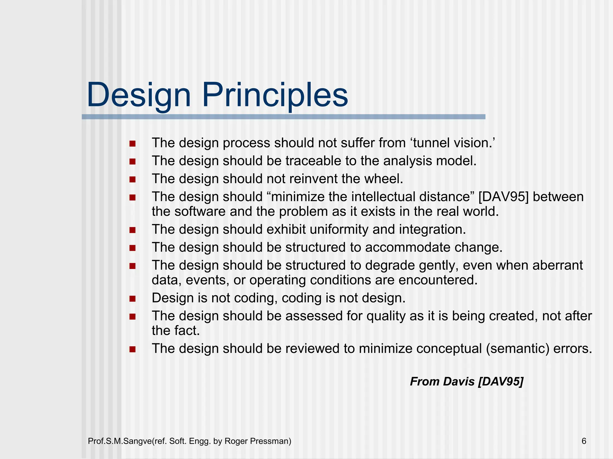 Prof.S.M.Sangve(ref. Soft. Engg. by Roger Pressman) 6
Design Principles
 The design process should not suffer from ‘tunnel vision.’
 The design should be traceable to the analysis model.
 The design should not reinvent the wheel.
 The design should “minimize the intellectual distance” [DAV95] between
the software and the problem as it exists in the real world.
 The design should exhibit uniformity and integration.
 The design should be structured to accommodate change.
 The design should be structured to degrade gently, even when aberrant
data, events, or operating conditions are encountered.
 Design is not coding, coding is not design.
 The design should be assessed for quality as it is being created, not after
the fact.
 The design should be reviewed to minimize conceptual (semantic) errors.
From Davis [DAV95]
 