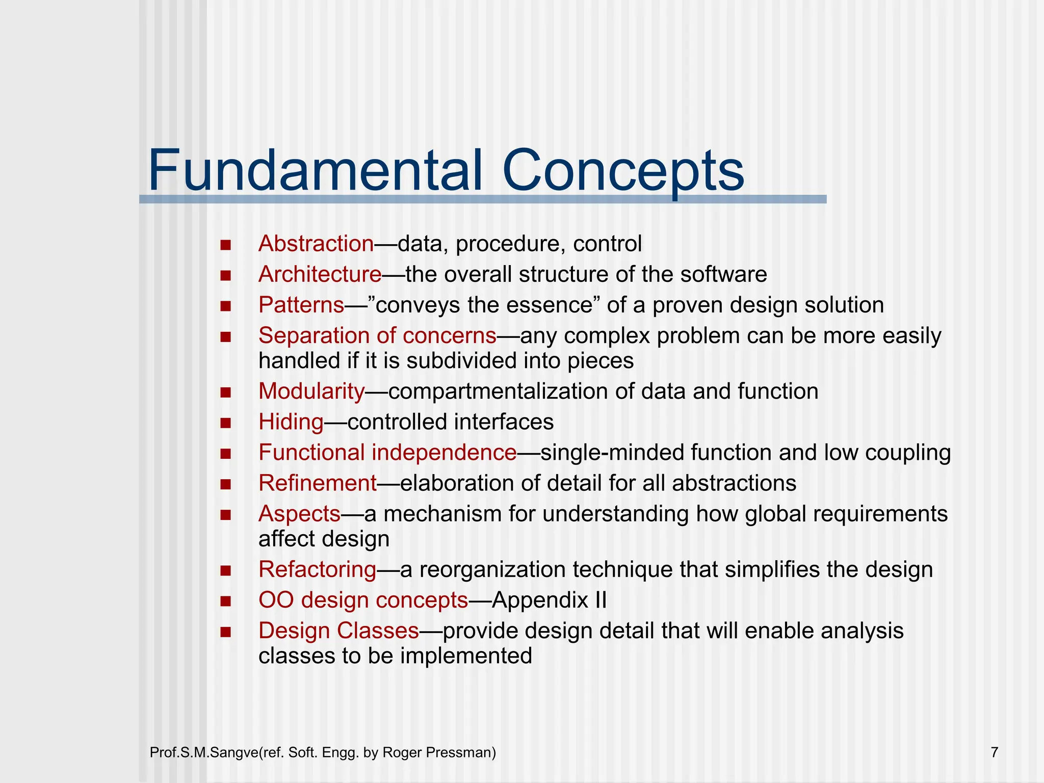 Prof.S.M.Sangve(ref. Soft. Engg. by Roger Pressman) 7
Fundamental Concepts
 Abstraction—data, procedure, control
 Architecture—the overall structure of the software
 Patterns—”conveys the essence” of a proven design solution
 Separation of concerns—any complex problem can be more easily
handled if it is subdivided into pieces
 Modularity—compartmentalization of data and function
 Hiding—controlled interfaces
 Functional independence—single-minded function and low coupling
 Refinement—elaboration of detail for all abstractions
 Aspects—a mechanism for understanding how global requirements
affect design
 Refactoring—a reorganization technique that simplifies the design
 OO design concepts—Appendix II
 Design Classes—provide design detail that will enable analysis
classes to be implemented
 