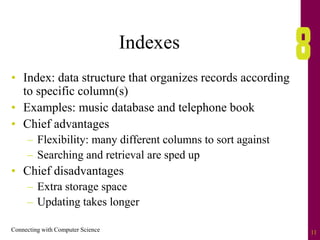 Connecting with Computer Science 11
Indexes
• Index: data structure that organizes records according
to specific column(s)
• Examples: music database and telephone book
• Chief advantages
– Flexibility: many different columns to sort against
– Searching and retrieval are sped up
• Chief disadvantages
– Extra storage space
– Updating takes longer
 