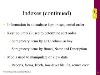 Connecting with Computer Science 13
Indexes (continued)
• Information in a database kept in sequential order
• Key: column(s) used to determine sort order
– Sort grocery items by UPC column as key
– Sort grocery items by Brand_Name and Description
• Media used to manipulate or view data
– Reports, forms, labels, low-level file I/O, source code
 