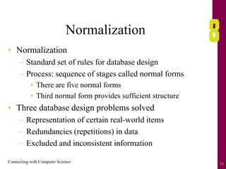 Connecting with Computer Science 16
Normalization
• Normalization
– Standard set of rules for database design
– Process: sequence of stages called normal forms
• There are five normal forms
• Third normal form provides sufficient structure
• Three database design problems solved
– Representation of certain real-world items
– Redundancies (repetitions) in data
– Excluded and inconsistent information
 