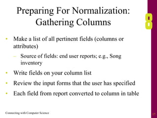 Connecting with Computer Science 17
Preparing For Normalization:
Gathering Columns
• Make a list of all pertinent fields (columns or
attributes)
– Source of fields: end user reports; e.g., Song
inventory
• Write fields on your column list
• Review the input forms that the user has specified
• Each field from report converted to column in table
 