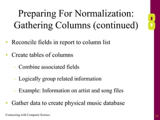 Connecting with Computer Science 19
Preparing For Normalization:
Gathering Columns (continued)
• Reconcile fields in report to column list
• Create tables of columns
– Combine associated fields
– Logically group related information
– Example: Information on artist and song files
• Gather data to create physical music database
 