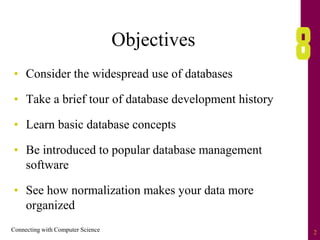 Connecting with Computer Science 2
Objectives
• Consider the widespread use of databases
• Take a brief tour of database development history
• Learn basic database concepts
• Be introduced to popular database management
software
• See how normalization makes your data more
organized
 