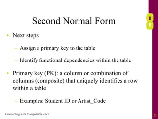 Connecting with Computer Science 22
Second Normal Form
• Next steps
– Assign a primary key to the table
– Identify functional dependencies within the table
• Primary key (PK): a column or combination of
columns (composite) that uniquely identifies a row
within a table
– Examples: Student ID or Artist_Code
 