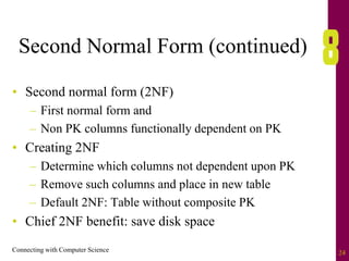 Connecting with Computer Science 24
Second Normal Form (continued)
• Second normal form (2NF)
– First normal form and
– Non PK columns functionally dependent on PK
• Creating 2NF
– Determine which columns not dependent upon PK
– Remove such columns and place in new table
– Default 2NF: Table without composite PK
• Chief 2NF benefit: save disk space
 