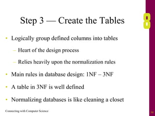 Connecting with Computer Science 34
Step 3 — Create the Tables
• Logically group defined columns into tables
– Heart of the design process
– Relies heavily upon the normalization rules
• Main rules in database design: 1NF – 3NF
• A table in 3NF is well defined
• Normalizing databases is like cleaning a closet
 