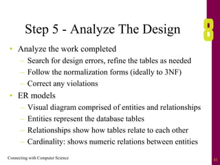 Connecting with Computer Science 41
Step 5 - Analyze The Design
• Analyze the work completed
– Search for design errors, refine the tables as needed
– Follow the normalization forms (ideally to 3NF)
– Correct any violations
• ER models
– Visual diagram comprised of entities and relationships
– Entities represent the database tables
– Relationships show how tables relate to each other
– Cardinality: shows numeric relations between entities
 