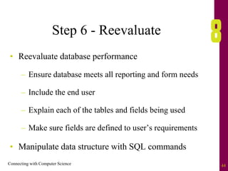 Connecting with Computer Science 44
Step 6 - Reevaluate
• Reevaluate database performance
– Ensure database meets all reporting and form needs
– Include the end user
– Explain each of the tables and fields being used
– Make sure fields are defined to user’s requirements
• Manipulate data structure with SQL commands
 
