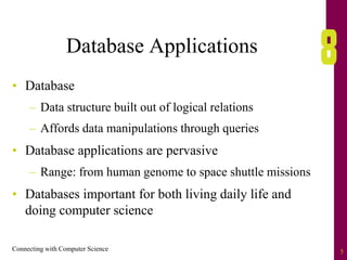 Connecting with Computer Science 5
Database Applications
• Database
– Data structure built out of logical relations
– Affords data manipulations through queries
• Database applications are pervasive
– Range: from human genome to space shuttle missions
• Databases important for both living daily life and
doing computer science
 