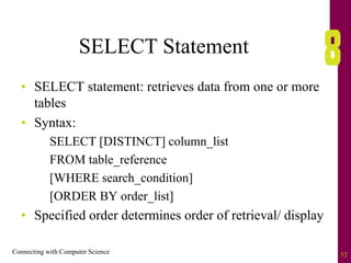 Connecting with Computer Science 52
SELECT Statement
• SELECT statement: retrieves data from one or more
tables
• Syntax:
SELECT [DISTINCT] column_list
FROM table_reference
[WHERE search_condition]
[ORDER BY order_list]
• Specified order determines order of retrieval/ display
 