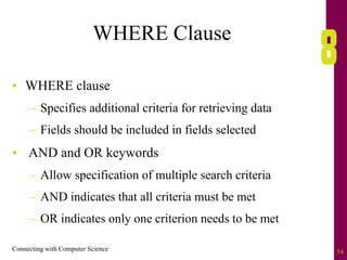 Connecting with Computer Science 54
WHERE Clause
• WHERE clause
– Specifies additional criteria for retrieving data
– Fields should be included in fields selected
• AND and OR keywords
– Allow specification of multiple search criteria
– AND indicates that all criteria must be met
– OR indicates only one criterion needs to be met
 