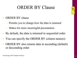 Connecting with Computer Science 58
ORDER BY Clause
• ORDER BY clause
– Permits you to change how the data is returned
– Makes for more meaningful presentation
• By default, the data is returned in sequential order
• You can specify the ORDER BY column name(s)
• ORDER BY also returns data in ascending (default)
or descending order
 
