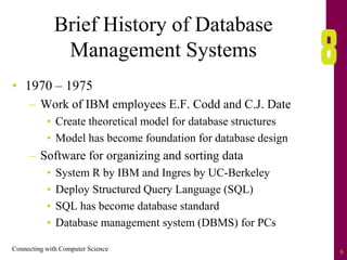 Connecting with Computer Science 6
Brief History of Database
Management Systems
• 1970 – 1975
– Work of IBM employees E.F. Codd and C.J. Date
• Create theoretical model for database structures
• Model has become foundation for database design
– Software for organizing and sorting data
• System R by IBM and Ingres by UC-Berkeley
• Deploy Structured Query Language (SQL)
• SQL has become database standard
• Database management system (DBMS) for PCs
 