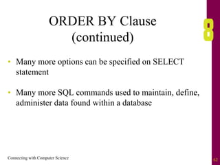 Connecting with Computer Science 62
ORDER BY Clause
(continued)
• Many more options can be specified on SELECT
statement
• Many more SQL commands used to maintain, define,
administer data found within a database
 