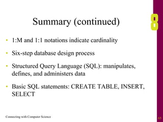 Connecting with Computer Science 65
Summary (continued)
• 1:M and 1:1 notations indicate cardinality
• Six-step database design process
• Structured Query Language (SQL): manipulates,
defines, and administers data
• Basic SQL statements: CREATE TABLE, INSERT,
SELECT
 