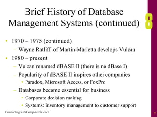 Connecting with Computer Science 7
Brief History of Database
Management Systems (continued)
• 1970 – 1975 (continued)
– Wayne Ratliff of Martin-Marietta develops Vulcan
• 1980 – present
– Vulcan renamed dBASE II (there is no dBase I)
– Popularity of dBASE II inspires other companies
• Paradox, Microsoft Access, or FoxPro
– Databases become essential for business
• Corporate decision making
• Systems: inventory management to customer support
 