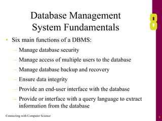 Connecting with Computer Science 8
Database Management
System Fundamentals
• Six main functions of a DBMS:
– Manage database security
– Manage access of multiple users to the database
– Manage database backup and recovery
– Ensure data integrity
– Provide an end-user interface with the database
– Provide or interface with a query language to extract
information from the database
 