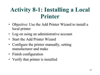 Activity 8-1: Installing a Local Printer Objective: Use the Add Printer Wizard to install a local printer Log on using an administrative account Start the Add Printer Wizard  Configure the printer manually, setting manufacturer and make Finish configuration  Verify that printer is installed 
