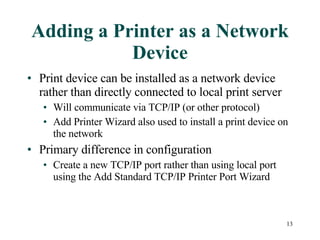 Adding a Printer as a Network Device Print device can be installed as a network device rather than directly connected to local print server Will communicate via TCP/IP (or other protocol)  Add Printer Wizard also used to install a print device on the network Primary difference in configuration  Create a new TCP/IP port rather than using local port using the Add Standard TCP/IP Printer Port Wizard 
