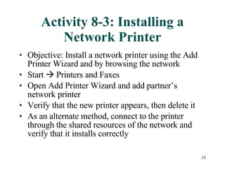 Activity 8-3: Installing a Network Printer Objective: Install a network printer using the Add Printer Wizard and by browsing the network Start    Printers and Faxes Open Add Printer Wizard and add partner’s network printer Verify that the new printer appears, then delete it As an alternate method, connect to the printer through the shared resources of the network and verify that it installs correctly 
